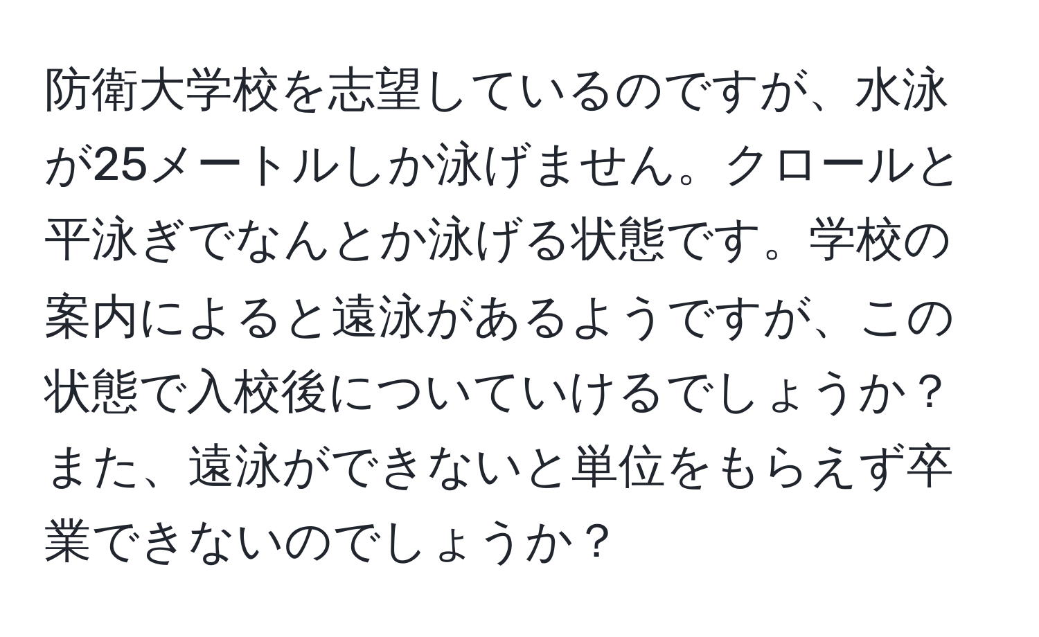 防衛大学校を志望しているのですが、水泳が25メートルしか泳げません。クロールと平泳ぎでなんとか泳げる状態です。学校の案内によると遠泳があるようですが、この状態で入校後についていけるでしょうか？また、遠泳ができないと単位をもらえず卒業できないのでしょうか？