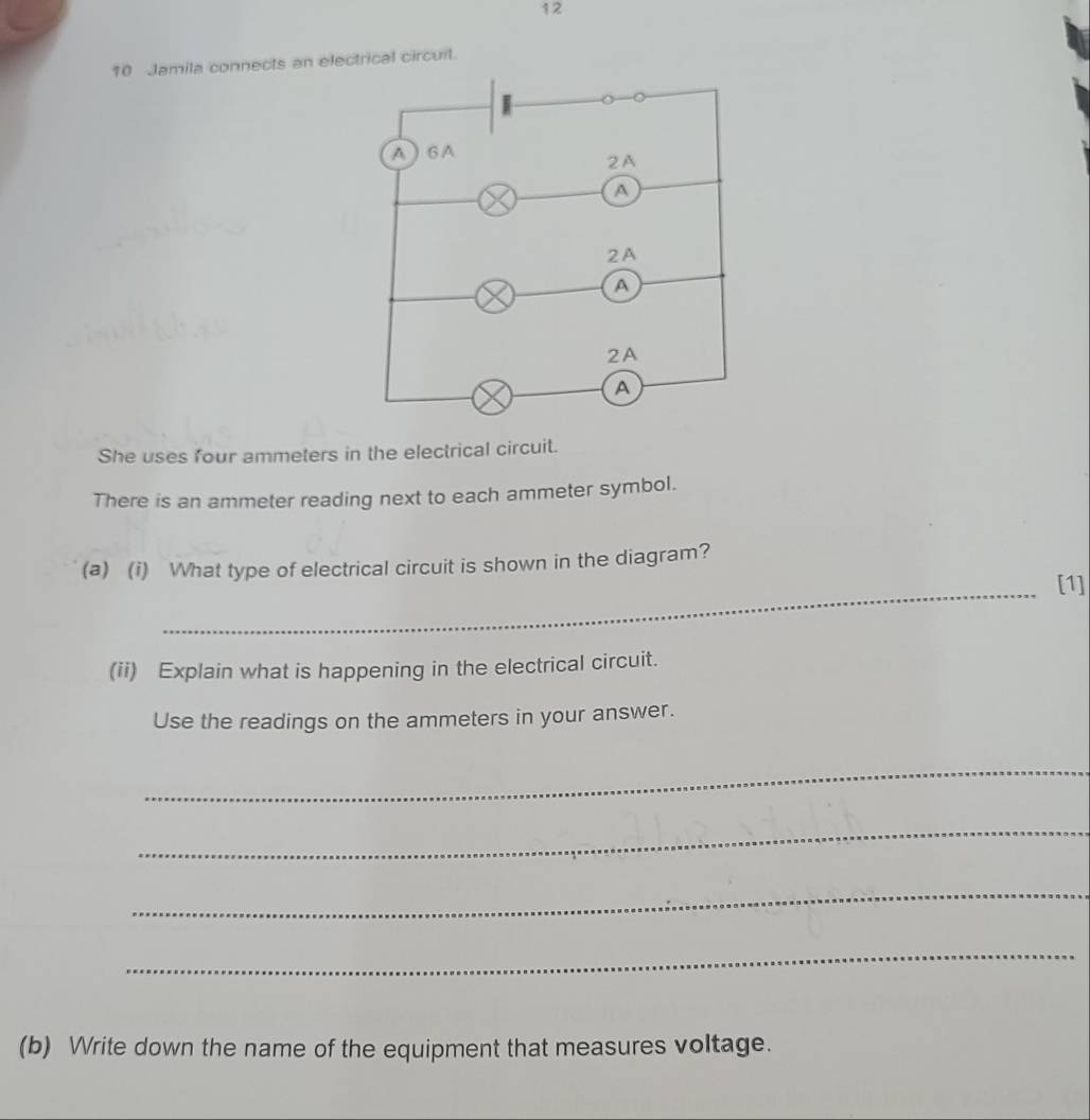 12 
10 Jamila connects an electrical circuit. 
She uses four ammeters in the electrical circuit. 
There is an ammeter reading next to each ammeter symbol. 
_ 
(a) (i) What type of electrical circuit is shown in the diagram? 
[1] 
(ii) Explain what is happening in the electrical circuit. 
Use the readings on the ammeters in your answer. 
_ 
_ 
_ 
_ 
(b) Write down the name of the equipment that measures voltage.