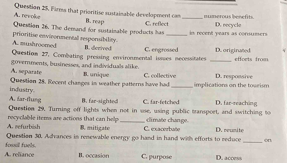 Firms that prioritise sustainable development can _numerous benefits.
A. revoke B. reap
C. reflect D. recycle
Question 26. The demand for sustainable products has _in recent years as consumers
prioritise environmental responsibility.
A. mushroomed B. derived D. originated
C. engrossed
r
Question 27. Combating pressing environmental issues necessitates _efforts from
governments, businesses, and individuals alike.
A. separate B. unique C. collective D. responsive
Question 28. Recent changes in weather patterns have had _implications on the tourism
industry.
A. far-flung B. far-sighted C. far-fetched D. far-reaching
Question 29. Turning off lights when not in use, using public transport, and switching to
recyclable items are actions that can help _climate change.
A. refurbish B. mitigate C. exacerbate D. reunite
Question 30. Advances in renewable energy go hand in hand with efforts to reduce on
fossil fuels.
_
A. reliance B. occasion C. purpose D. access