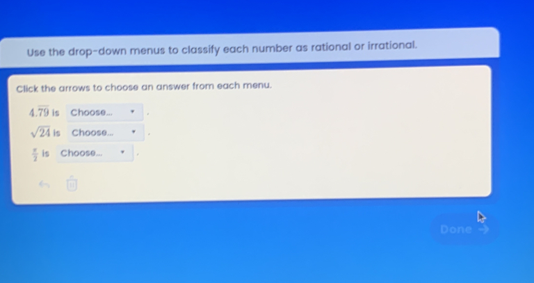 Use the drop-down menus to classify each number as rational or irrational. 
Click the arrows to choose an answer from each menu.
4.overline 79 is Choose... .
sqrt(24) is Choose... .
 π /2  is Choose... 
Done