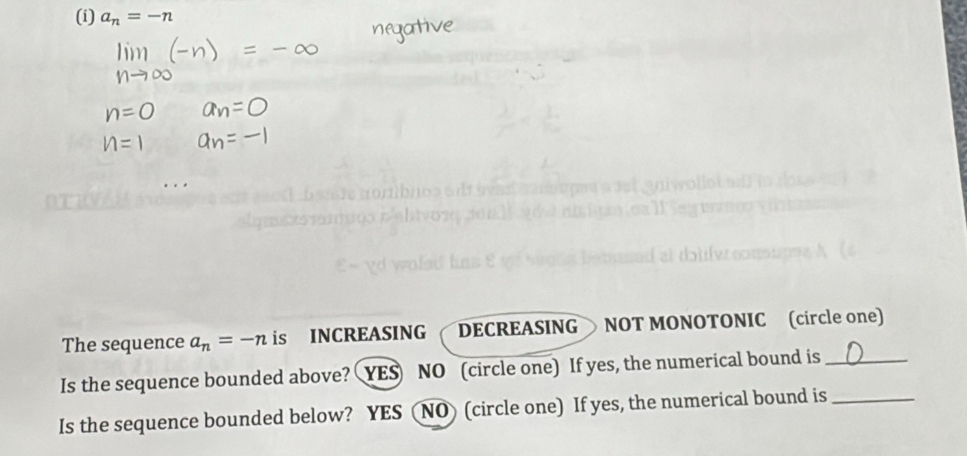 a_n=-n
The sequence a_n=-n is INCREASING DECREASING NOT MONOTONIC (circle one)
Is the sequence bounded above? YES NO (circle one) If yes, the numerical bound is_
Is the sequence bounded below? YES (NO) (circle one) If yes, the numerical bound is_