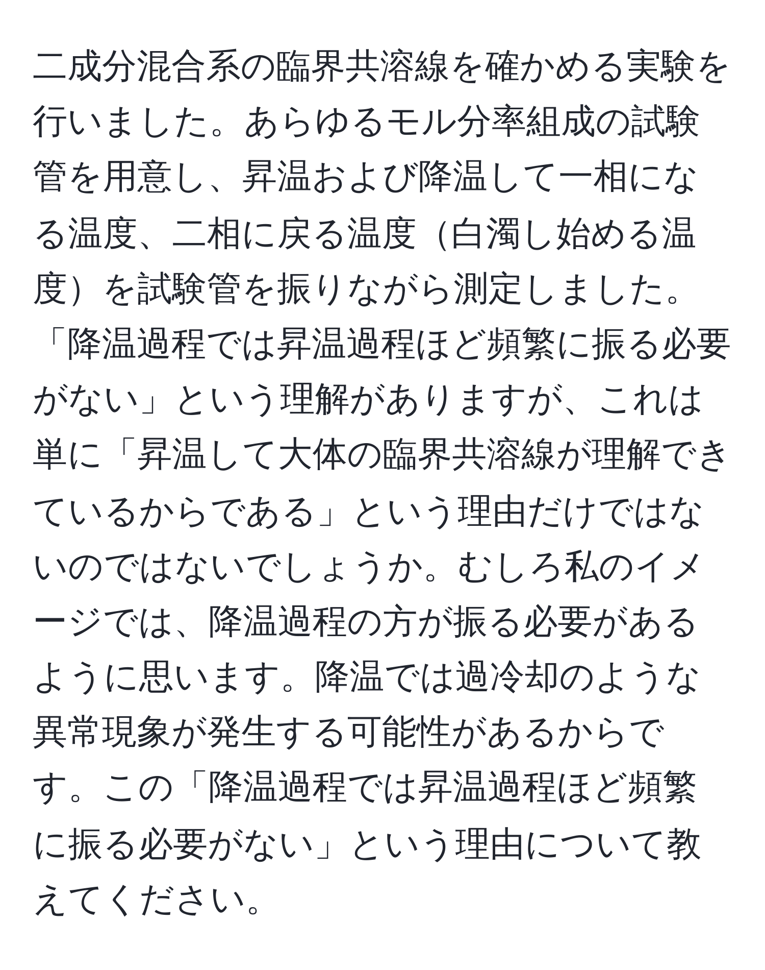 二成分混合系の臨界共溶線を確かめる実験を行いました。あらゆるモル分率組成の試験管を用意し、昇温および降温して一相になる温度、二相に戻る温度白濁し始める温度を試験管を振りながら測定しました。「降温過程では昇温過程ほど頻繁に振る必要がない」という理解がありますが、これは単に「昇温して大体の臨界共溶線が理解できているからである」という理由だけではないのではないでしょうか。むしろ私のイメージでは、降温過程の方が振る必要があるように思います。降温では過冷却のような異常現象が発生する可能性があるからです。この「降温過程では昇温過程ほど頻繁に振る必要がない」という理由について教えてください。