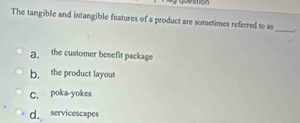 question
The tangible and intangible features of a product are sometimes referred to as_ .
a. the customer benefit package
b. the product layout
C. poka-yokes
d. servicescapes