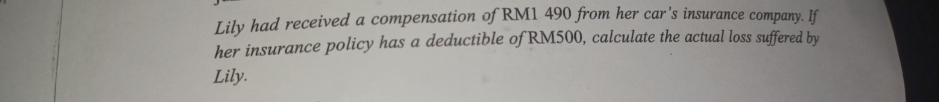 Lily had received a compensation of RM1 490 from her car’s insurance company. If 
her insurance policy has a deductible of RM500, calculate the actual loss suffered by 
Lily.