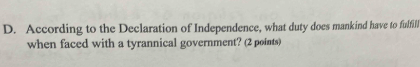 According to the Declaration of Independence, what duty does mankind have to fulfill 
when faced with a tyrannical government? (2 points)