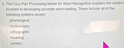 The Four-Part Processing Model for Word Recognition explains the system
involved in developing accurate word reading. These include all of the
following systems except:
phonological
multisensory
orthographic
meaning
context