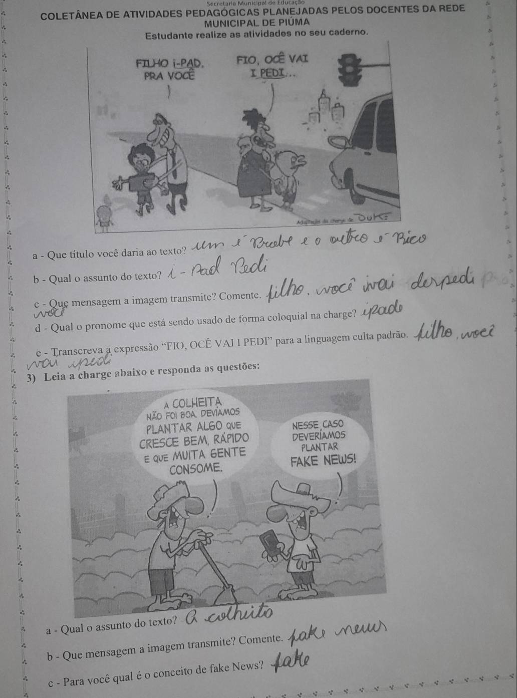 Secretaria Municipal de Educação 
COLETÂNEA DE ATIVIDADES PEDAGÓGICAS PLANEJADAS PELOS DOCENTES DA REDE 
MUNICIPAL DE PIÚMA 
te realize as atividades no seu caderno. 
a - Que título você daria ao texto? 
b - Qual o assunto do texto? 
c - Que mensagem a imagem transmite? Comente. 
d - Qual o pronome que está sendo usado de forma coloquial na charge? 
e - Transcreva a expressão “FIO, OCÊ VAI I PEDI” para a linguagem culta padrão. 
3) Leia a charge abaixo e responda as questões: 
a - Qual o assunto do texto? 
b - Que mensagem a imagem transmite? Comente. 
c - Para você qual é o conceito de fake News?