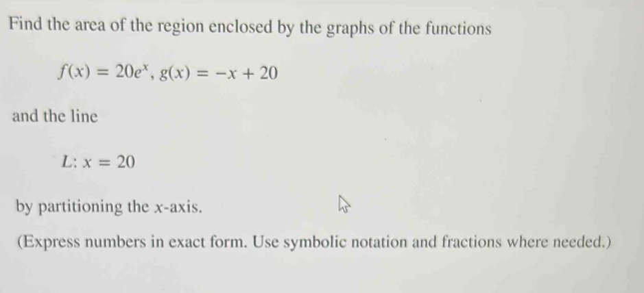 Find the area of the region enclosed by the graphs of the functions
f(x)=20e^x, g(x)=-x+20
and the line
L :x=20
by partitioning the x-axis. 
(Express numbers in exact form. Use symbolic notation and fractions where needed.)