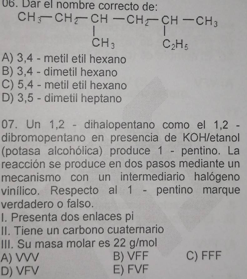 Dar el nombre correcto de:
beginarray r CH_3-CH_2-CH-CH_2-CH-CH_3 CH_3C_2H_5endarray
A) 3,4 - metil etil hexano
B) 3, 4 - dimetil hexano
C) 5,4 - metil etil hexano
D) 3,5 - dimetil heptano
07. Un 1, 2 - dihalopentano como el 1,2 -
dibromopentano en presencia de KOH/etanol
(potasa alcohólica) produce 1 - pentino. La
reacción se produce en dos pasos mediante un
mecanismo con un intermediario halógeno
vinílico. Respecto al 1 - pentino marque
verdadero o falso.
I. Presenta dos enlaces pi
II. Tiene un carbono cuaternario
III. Su masa molar es 22 g/mol
A) VVV B) VFF C) FFF
D) VFV E) FVF