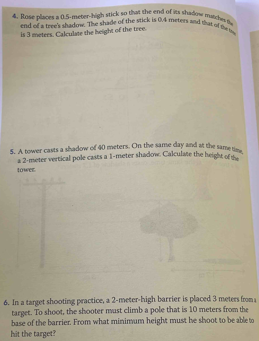 Rose places a 0.5-meter -high stick so that the end of its shadow matches the 
end of a tree's shadow. The shade of the stick is 0.4 meters and that of the tree 
is 3 meters. Calculate the height of the tree. 
5. A tower casts a shadow of 40 meters. On the same day and at the same time, 
a 2-meter vertical pole casts a 1-meter shadow. Calculate the height of the 
tower. 
6. In a target shooting practice, a 2-meter -high barrier is placed 3 meters froma 
target. To shoot, the shooter must climb a pole that is 10 meters from the 
base of the barrier. From what minimum height must he shoot to be able to 
hit the target?