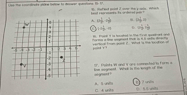 Use the coordinate plane below to answer questions 15-17.
15. Reflect point Z over the y-axis. Which
best represents its ordered pair?
A. (2 1/2 ,-2 1/2 ) B. (2 1/2 ,2)
a (-2 1/2 ,-2) D. (2 1/2 ,2 1/2 )
16. Point Y is located in the first quadrant and
forms a line segment that is 4.5 units directly
vertical from point Z. What is the location of
point Y?
17. Points W and V are connected to form a
line segment. What is the length of the
segment?
A. 5 units B 7 units
C. 4 units D. 5.5 units