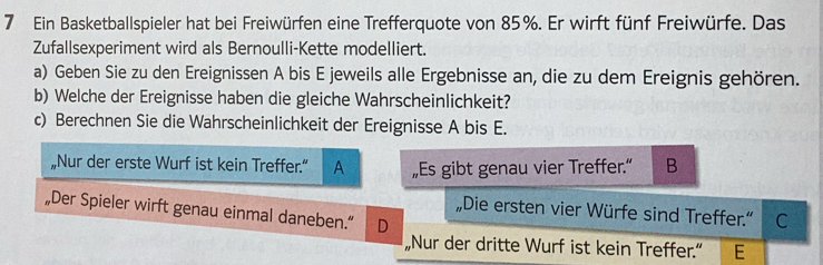 Ein Basketballspieler hat bei Freiwürfen eine Trefferquote von 85%. Er wirft fünf Freiwürfe. Das 
Zufallsexperiment wird als Bernoulli-Kette modelliert. 
a) Geben Sie zu den Ereignissen A bis E jeweils alle Ergebnisse an, die zu dem Ereignis gehören. 
b) Welche der Ereignisse haben die gleiche Wahrscheinlichkeit? 
c) Berechnen Sie die Wahrscheinlichkeit der Ereignisse A bis E. 
„Nur der erste Wurf ist kein Treffer.” A „Es gibt genau vier Treffer.” B 
„Der Spieler wirft genau einmal daneben.“ D 
„Die ersten vier Würfe sind Treffer.“ C 
„Nur der dritte Wurf ist kein Treffer.” E