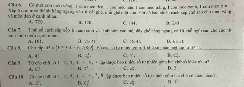 Cậu 6. Có một con mèo vàng, 1 con mèo đen, 1 con mèo nâu, 1 con mèo trắng, 1 con mèo xanh, 1 con mèo tím.
Xếp 6 con mèo thành hàng ngang vào 6 cái ghê, mỗi ghể một con. Hỏi có bao nhiêu cách xếp chỗ sao cho mèo vàng
và mèo đen ở cạnh nhau.
A. 720. B. 120. C. 144. D. 240.
Câu 7. Tính số cách sắp xếp 6 nam sinh và 4nữ sinh vào một dãy ghế hàng ngang có 10 chỗ ngồi sao cho các nữ
sinh luôn ngồi cạnh nhau.
A. 10!. B. 7* 4!. C. 6* 4!. D. 6!* 5!
Câu 8. Cho tập M= 1;2;3;4;5;6;7;8;9. Số các số tự nhiên gồm 4 chữ số phân biệt lập từ M là.
A. 4!. B. A_9^(4. C. 4^9). D. C_9^(4. 
Câu 9. Từ các chữ số 1, 2, 3, 4, 5, 6, 7 lập được bao nhiêu số tự nhiên gồm hai chữ số khác nhau?
A. C_7^2. B. 7^2). C. A_7^(2. D. 2^7). 
Câu 10. Từ các chữ số 1, 2, 3, 4, 5, 6, 7, 8 lập được bao nhiêu số tự nhiên gồm hai chữ số khác nhau?.
A. 2^8. B. C_8^(2. C. A_8^2. D. 8^2).