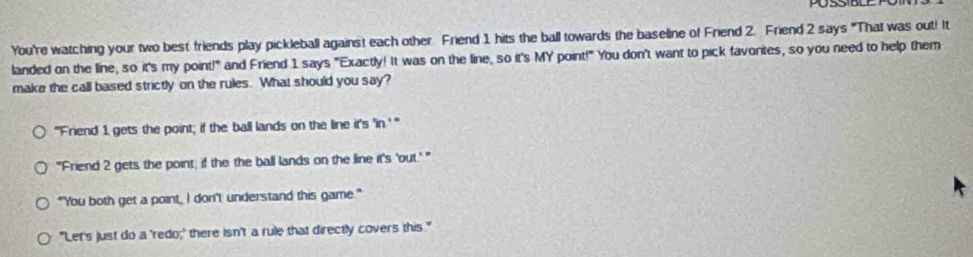 You're watching your two best friends play pickleball against each other Friend 1 hits the ball towards the baseline of Friend 2. Friend 2 says "That was out! It
landed on the line, so it's my point!" and Friend 1 says "Exactly! It was on the line, so it's MY point!" You don't want to pick favorites, so you need to help them
make the call based strictly on the rules. What should you say?
"Friend 1 gets the point; if the ball lands on the line it's 'in.' "
"'Friend 2 gets the point; if the the ball lands on the line it's 'out.'"
"You both get a point, I don't understand this game."
"Let's just do a 'redo;' there isn't a rule that directly covers this."