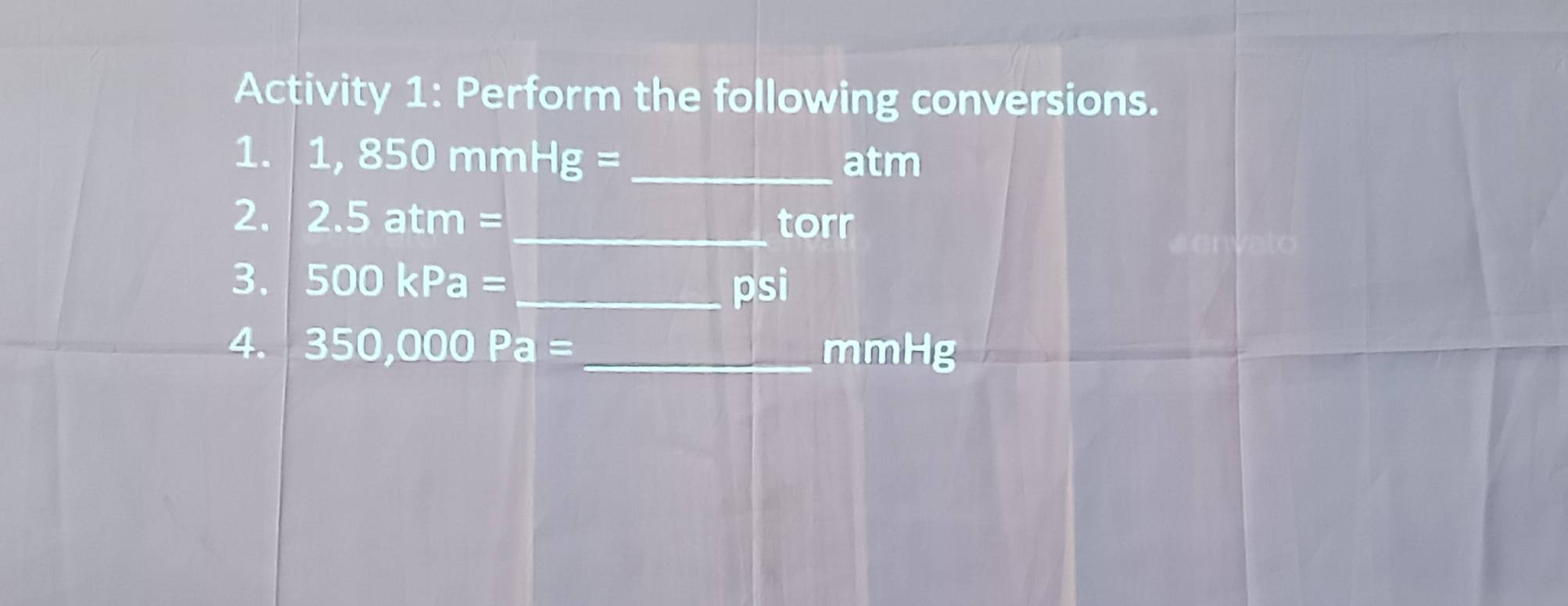 Activity 1: Perform the following conversions. 
1. 1,850mmHg= _ atm
2. 2.5atm= _  torr
3. 500kPa= _  psi
4. 350,000Pa= _ mmHg