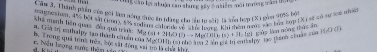 hat thai. *ong cho lợi nhuận cao nhưng gây ô nhiễm môi trường trầm ượm
Câu 3. Thành phần của gói làm nóng thức ăn (dùng cho lầu tự sôi) là hỗn hợp (X) gồm 90% bột
magnesium, 4% bột sắt (iron), 6% sodium chloride về khối lương. Khi thêm nước vào hỗn hợp (X) sẽ có sự toa nhiệt
khá mạnh liên quan đến quá trình: Mg(s)+2H_2O(l)to Mg(OH)_2(s)+H_2(g) giúp làm nóng thức ăn. H_2O(l) 1
a. Giá trị enthalpy tạo thành chuẩn ở
py tạo thành chuẩn của
b. Trong quá trình trên, bột sắt đóng vai trò là chất khử
c. Nếu lượng nước thêm và
d. k