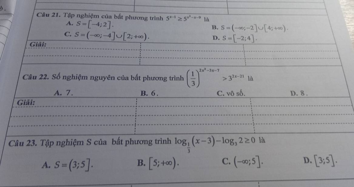 Tập nghiệm của bất phương trình 5^(x-1)≥ 5^(x^2)-x-9 là
A. S=[-4;2].
B. S=(-∈fty ;-2]∪ [4;+∈fty ).
C. S=(-∈fty ;-4]∪ [2;+∈fty ).
D. S=[-2;4]. 
Giải:
Câu 22. Số nghiệm nguyên của bất phương trình ( 1/3 )^2x^2-3x-7>3^(2x-21) là
A. 7. B. 6. C. vô số, D. 8.
Giải:
Câu 23. Tập nghiệm S của bất phương trình log _ 1/3 (x-3)-log _32≥ 0 là
D.
A. S=(3;5]. [5;+∈fty ). (-∈fty ;5]. [3;5]. 
B.
C.