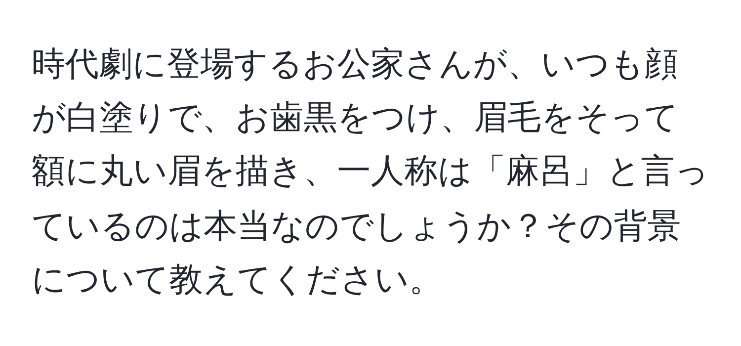 時代劇に登場するお公家さんが、いつも顔が白塗りで、お歯黒をつけ、眉毛をそって額に丸い眉を描き、一人称は「麻呂」と言っているのは本当なのでしょうか？その背景について教えてください。