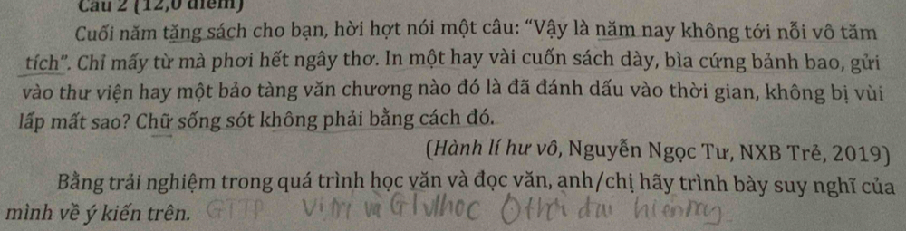 Cau 2 (12,0 điểm) 
Cuối năm tăng sách cho bạn, hời hợt nói một câu: “Vậy là năm nay không tới nỗi vô tăm 
tích". Chỉ mấy từ mà phơi hết ngây thơ. In một hay vài cuốn sách dày, bìa cứng bảnh bao, gửi 
vào thư viện hay một bảo tàng văn chương nào đó là đã đánh dấu vào thời gian, không bị vùi 
lấp mất sao? Chữ sống sót không phải bằng cách đó. 
(Hành lí hư vô, Nguyễn Ngọc Tư, NXB Trẻ, 2019) 
Bằng trải nghiệm trong quá trình học văn và đọc văn, anh/chị hãy trình bày suy nghĩ của 
mình về ý kiến trên.