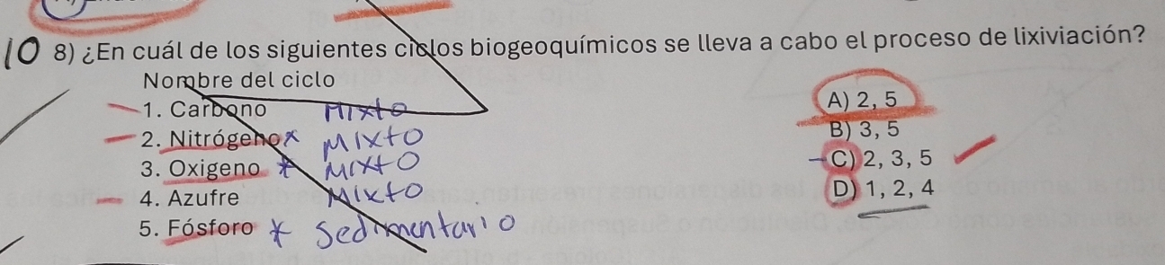 ¿En cuál de los siguientes ciclos biogeoquímicos se lleva a cabo el proceso de lixiviación?
Nombre del ciclo
1. Carbono
A) 2, 5
* 2. Nitrógeno B) 3, 5
3. Oxigeno C) 2, 3, 5
4. Azufre D) 1, 2, 4
5. Fósforo