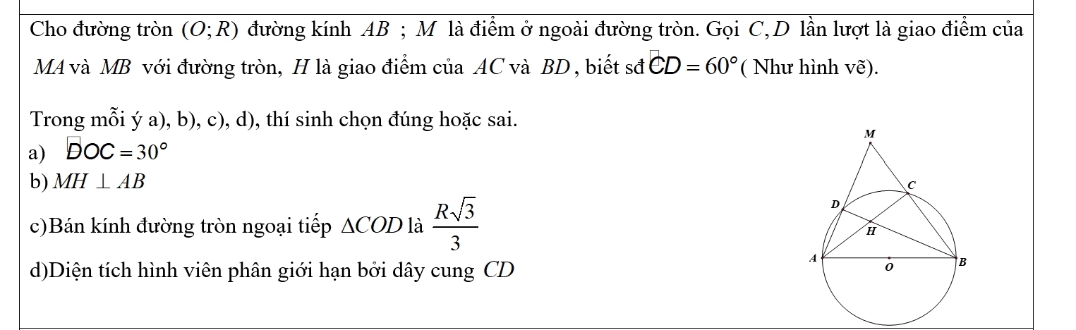 Cho đường tròn (O;R) đường kính AB; M là điểm ở ngoài đường tròn. Gọi C, D lần lượt là giao điểm của
MA và MB với đường tròn, H là giao điểm của AC và BD , biết sđ CD=60° ( Như hình vẽ).
Trong mỗi ý a), b), c), d), thí sinh chọn đúng hoặc sai.
a) DOC=30°
b) MH⊥ AB
c)Bán kính đường tròn ngoại tiếp △ COD là  Rsqrt(3)/3 
d)Diện tích hình viên phân giới hạn bởi dây cung CD