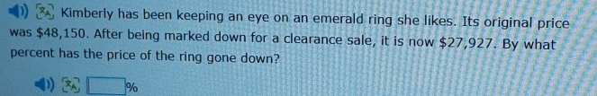 Kimberly has been keeping an eye on an emerald ring she likes. Its original price 
was $48,150. After being marked down for a clearance sale, it is now $27,927. By what 
percent has the price of the ring gone down?
x_A□ %