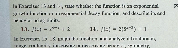 In Exercises 13 and 14, state whether the function is an exponential p 
growth function or an exponential decay function, and describe its end 
behavior using limits. 
13. f(x)=e^(4-x)+2 14. f(x)=2(5^(x-3))+1
In Exercises 15-18, graph the function, and analyze it for domain, 
range, continuity, increasing or decreasing behavior, symmetry,