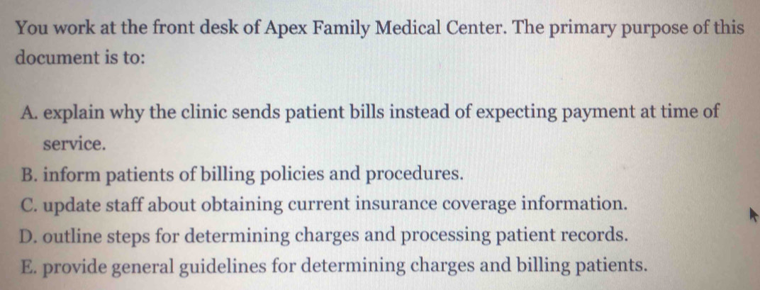 You work at the front desk of Apex Family Medical Center. The primary purpose of this
document is to:
A. explain why the clinic sends patient bills instead of expecting payment at time of
service.
B. inform patients of billing policies and procedures.
C. update staff about obtaining current insurance coverage information.
D. outline steps for determining charges and processing patient records.
E. provide general guidelines for determining charges and billing patients.