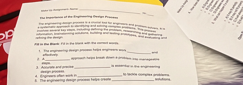 Make Up Assignment- Name:_ 

Hr:_ 。 T 
o 
The Importance of the Engineering Design Process 
。 
o 
The engineering design process is a crucial tool for engineers and problem-solvers. It is 
a systematic approach to identifying and solving complex problems. This process 
involves several key steps, including defining the problem, researching and gathering 
information, brainstorming solutions, building and testing prototypes, and evaluating and 
refining the design. 
Fill in the Blank: Fill in the blank with the correct words. 
1. The engineering design process helps engineers work _and 
effectively. 
2. A _approach helps break down a problem into manageable 
steps. is essential in the engineering 
3. Accurate and precise_ 
design process. to tackle complex problems. 
4. Engineers often work in_ 
5. The engineering design process helps create_ solutions.