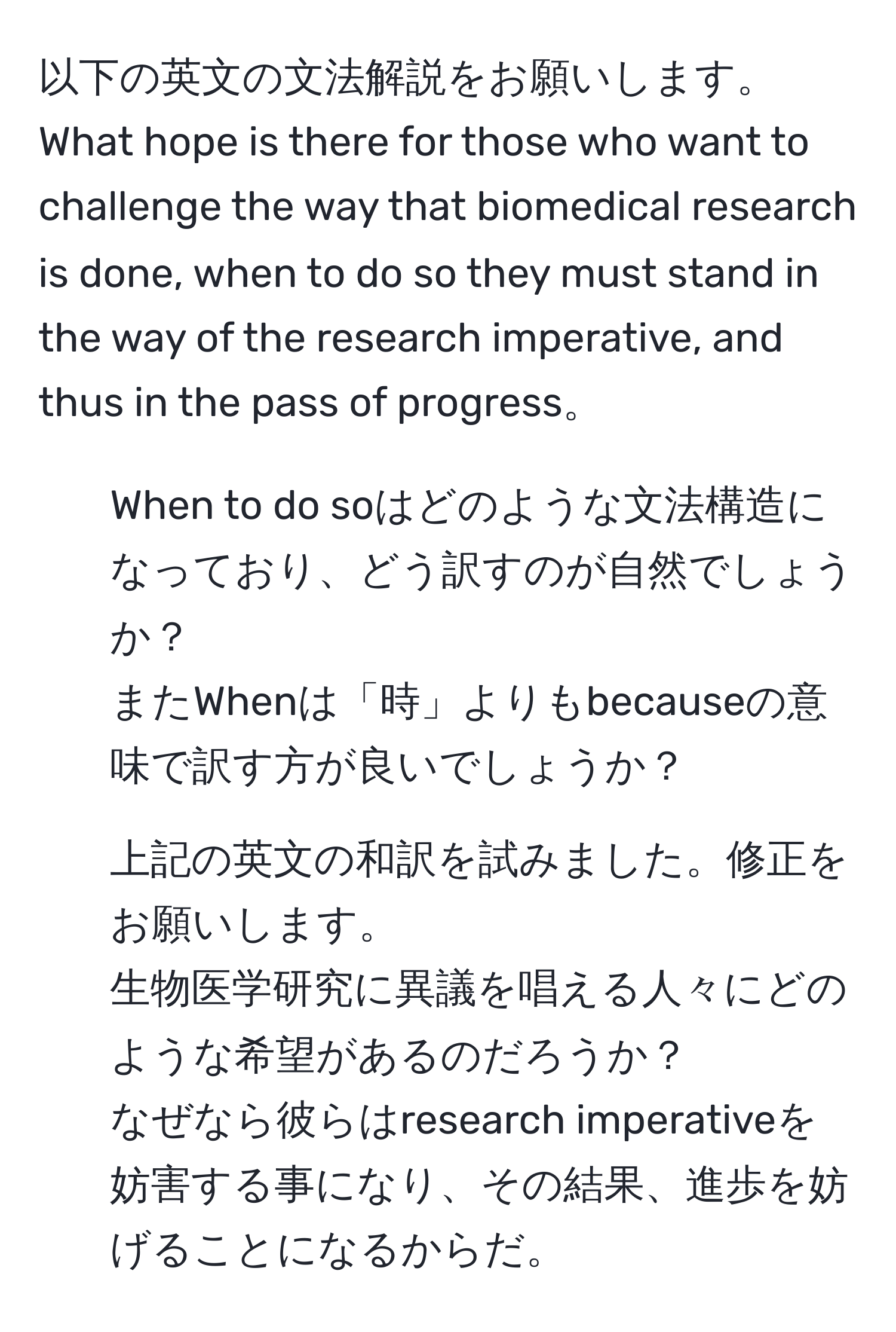 以下の英文の文法解説をお願いします。  
What hope is there for those who want to challenge the way that biomedical research is done, when to do so they must stand in the way of the research imperative, and thus in the pass of progress。  
1) When to do soはどのような文法構造になっており、どう訳すのが自然でしょうか？  
またWhenは「時」よりもbecauseの意味で訳す方が良いでしょうか？  
2) 上記の英文の和訳を試みました。修正をお願いします。  
生物医学研究に異議を唱える人々にどのような希望があるのだろうか？  
なぜなら彼らはresearch imperativeを妨害する事になり、その結果、進歩を妨げることになるからだ。