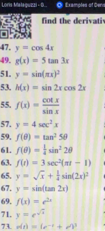 Loris Malaguzzi - G... Examples of Dens 
find the derivatiy 
47. y=cos 4x
49. g(x)=5tan 3x
51. y=sin (π x)^2
53. h(x)=sin 2xcos 2x
55. f(x)= cot x/sin x 
57. y=4sec^2x
59. f(θ )=tan^25θ
61. f(θ )= 1/4 sin^22θ
63. f(t)=3sec^2(π t-1)
65. y=sqrt(x)+ 1/4 sin (2x)^2
67. y=sin (tan 2x)
69. f(x)=e^(2x)
71. y=e^(sqrt(x))
73. g(t)=(e^(-t)+e^t)^3