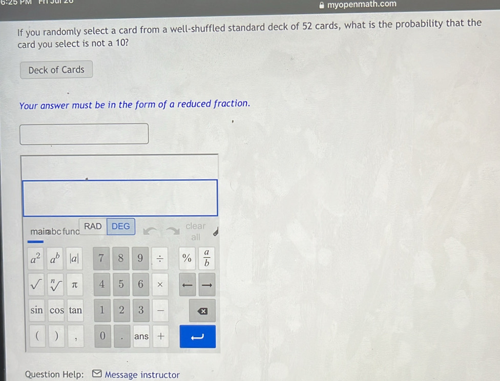 6:25 PM 
￥myopenmath.com 
If you randomly select a card from a well-shuffled standard deck of 52 cards, what is the probability that the 
card you select is not a 10? 
Deck of Cards 
Your answer must be in the form of a reduced fraction. 
mai bc func RAD DEG 
clear 
all
a^2 a^b |a| 7 8 9 ÷ %  a/b 
sqrt[n]() π 4 5 6 × 
11 n cos tan 1 2 3 
( ) , 0 ans + 
Question Help: Message instructor