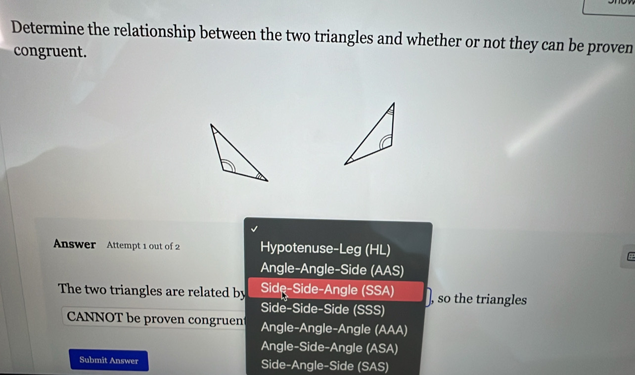 Determine the relationship between the two triangles and whether or not they can be proven
congruent.
Answer Attempt 1 out of 2 Hypotenuse-Leg (HL)
Angle-Angle-Side (AAS)
The two triangles are related by Side-Side-Angle (SSA) ), so the triangles
Side-Side-Side (SSS)
CANNOT be proven congruent Angle-Angle-Angle (AAA)
Angle-Side-Angle (ASA)
Submit Answer Side-Angle-Side (SAS)