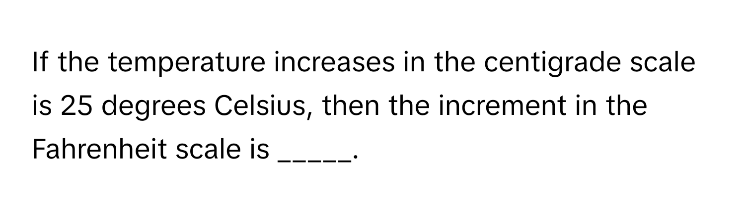 If the temperature increases in the centigrade scale is 25 degrees Celsius, then the increment in the Fahrenheit scale is _____.