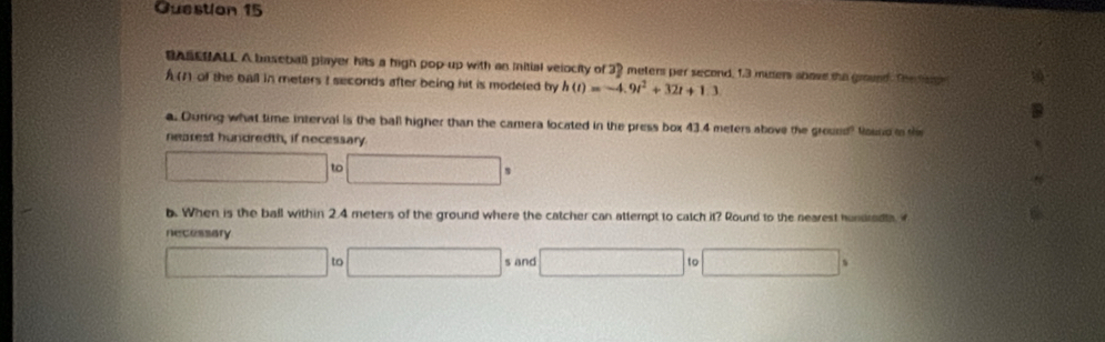 Guestion 15 
BASEUALL A baseball player hits a high pop-up with an Initial velocity of 32 meters per second, 1.3 muers shove the ground. The 
of the ball in meters I seconds after being hit is modeted by h(t)=-4.9t^2+32t+1.3
a. During what time interval is the ball higher than the camera located in the press box 43.4 meters above the ground? Mound to th 
nearest hundredth, if necessary
□ to □ s
b. When is the ball within 2.4 meters of the ground where the catcher can attempt to catch it? Round to the nearest hondradta 
necessary 
□ □ s and □ 10□ s