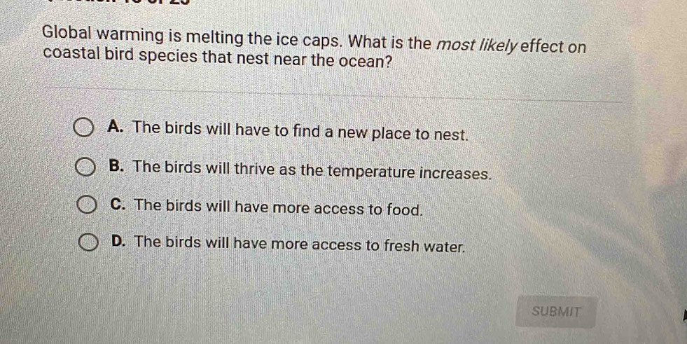 Global warming is melting the ice caps. What is the most likely effect on
coastal bird species that nest near the ocean?
A. The birds will have to find a new place to nest.
B. The birds will thrive as the temperature increases.
C. The birds will have more access to food.
D. The birds will have more access to fresh water.
SUBMiT