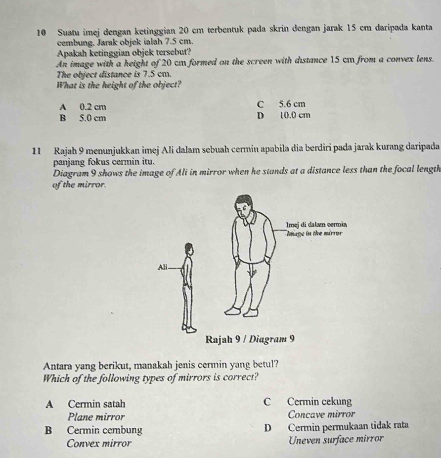 Suatu imej dengan ketinggian 20 cm terbentuk pada skrin dengan jarak 15 cm daripada kanta
cembung. Jarak objek ialah 7.5 cm.
Apakah ketinggian objek tersebut?
An image with a height of 20 cm formed on the screen with distance 15 cm from a convex lens.
The object distance is 7.5 cm.
What is the height of the object?
A 0.2 cm C 5.6 cm
B 5.0 cm D 10.0 cm
11 Rajah 9 menunjukkan imej Ali dalam sebuah cermin apabila dia berdiri pada jarak kurang daripada
panjang fokus cermin itu.
Diagram 9 shows the image of Ali in mirror when he stands at a distance less than the focal length
of the mirror.
Antara yang berikut, manakah jenis cermin yang betul?
Which of the following types of mirrors is correct?
A Cermin satah C Cermin cekung
Plane mirror Concave mirror
B Cermin cembung D Cermin permukaan tidak rata
Convex mirror Uneven surface mirror