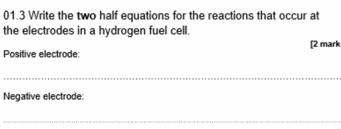 01.3 Write the two half equations for the reactions that occur at 
the electrodes in a hydrogen fuel cell. 
[2 mark 
Positive electrode: 
_ 
Negative electrode: 
_