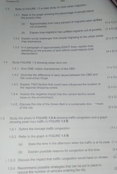 Geography P2 NSC
1.3 Refer to FIGURE 1.3 a case study on rural urban migration.
1.3.1 Refer to the graph showing the percentage of people below
the poverty lines.
(a) Approximately how many percent of migrants were uplifted
(1* 1)(1
out of poverty.
(b) Explain how migration has uplifted migrants out of poverty. (1* 2)(2
1.3.2 Explain social challenges that people migrating to the urban areas
(2* 2)(
may experience.
1.3.3 In a paragraph of approximately EIGHT lines, explain how
(4* 2)
depopulation. speeding up the process of land reform could reduce rural
1.4 Study FIGURE 1.4 showing urban land use.
1.4.1 Give ONE visible characteristic of the CBD.
(1* 1)(
1.4.2 Describe the difference in land values between the CBD and
the rural-urban fringe.
(1* 2)
1.4.3 Explain TWO factors that could have influenced the location of
the regional shopping centre. (2* 2)
1.4.4 Assess the negative impact that the cement factory would
have on the environment. (2* 2)
1.4.5 Discuss the role of the Green Belt in a sustainable dew nment
of the city.
(2* 2)
1.5 Study the photo in FIGURE 1.5 A showing traffic congestion and a graph
showing peak hour traffic in FIGURE 1.5 B
1.5.1 Define the concept traffic congestion. (1*
1.5.2 Refer to the graph in FIGURE 1.5 B
(a) State the time in the afternoon when the traffic is at its peak. (1 x
(b) Explain possible reasons for congestion at this time. (2)
1.5.3 Discuss the impact that traffic congestion would have on drivers. (2.
1.5.4 Recommend possible strategies that can be put in place to
reduce the number of vehicles entering the city. (2