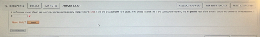 DETAILS MY NOTES AUFOR1 4.3.001. PREVIOUS ANSWERS ASK YOUR TEACHER PRACTICE ANOTHES 
A professional soccer player has a deferred compensation annuity that pays her $2,200 at the end of each month for 8 years. If the annual igterest rate is 5% compounded monthly, find the present value of the annuity. (Round yoor anwer to the noret ont 
× 
Need Help? Heed 
Suberd Anmwst