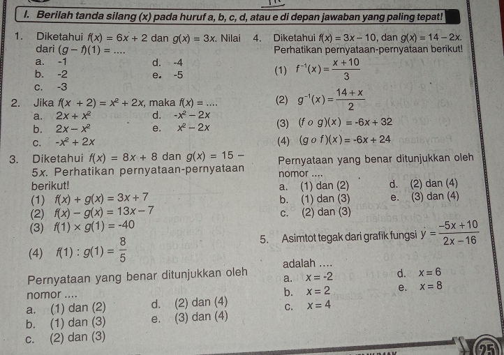 Berilah tanda silang (x) pada huruf a, b, c, d, atau e di depan jawaban yang paling tepat!
1. Diketahui f(x)=6x+2 dan g(x)=3x. Nilai 4. Diketahui f(x)=3x-10 , dan g(x)=14-2x.
dari (g-f)(1)=... _ Perhatikan pernyataan-pernyataan berikut!
a. -1 d. -4
b. -2 e. -5 (1) f^(-1)(x)= (x+10)/3 
c. -3
2. Jika f(x+2)=x^2+2x , maka f(x)=... _ (2) g^(-1)(x)= (14+x)/2 
a. 2x+x^2 d. -x^2-2x
b. 2x-x^2 e. x^2-2x (3) (fcirc g)(x)=-6x+32
C. -x^2+2x (4) (gcirc f)(x)=-6x+24
3. Diketahui f(x)=8x+8 dan g(x)=15- Pernyataan yang benar ditunjukkan oleh
5x. Perhatikan pernyataan-pernyataan nomor_
berikut! a. (1) dan (2) d. (2) dan (4)
(1) f(x)+g(x)=3x+7 b. (1) dan (3) e. (3) dan (4)
(2) f(x)-g(x)=13x-7 c. (2) dan (3)
(3) f(1)* g(1)=-40
5. Asimtot tegak dari grafik fungsi dot y= (-5x+10)/2x-16 
(4) f(1):g(1)= 8/5 
adalah ....
Pernyataan yang benar ditunjukkan oleh a. x=-2 d. x=6
nomor .... b. x=2 e. x=8
a. (1) dan (2) d. (2) dan (4) C. x=4
b. (1) dan (3) e. (3) dan (4)
c. (2) dan (3)
2