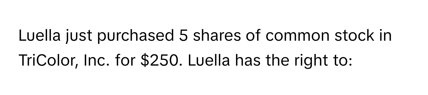 Luella just purchased 5 shares of common stock in TriColor, Inc. for $250. Luella has the right to: