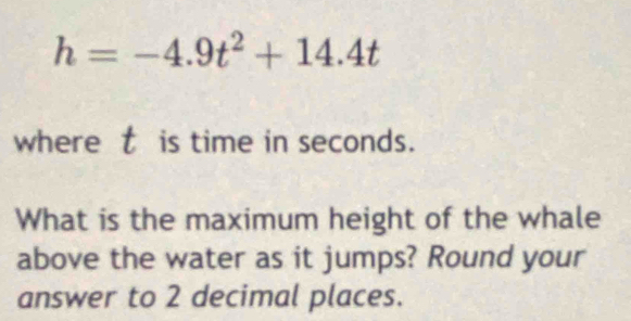 h=-4.9t^2+14.4t
where t is time in seconds. 
What is the maximum height of the whale 
above the water as it jumps? Round your 
answer to 2 decimal places.