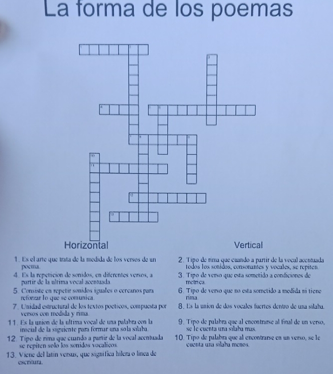 La forma de los poemas 
1. Es el arte que trata de la medida de los versos de un 2. Tipo de rima que cuando a partir de la vocal acentuada 
poema. todos los sonidos, consonantes y vocales, se repiten. 
4 Es la repétición de sonidos, en diferentes versos, a 3. Tíipo de verso que esta sometido a condiciones de 
partir de la ultima vocal acentuada metrica 
5. Consiste en repetir sonidos iguales o cercanos para 6. Tipo de verso que no esta sometido a medida ni tiene 
reforzar lo que se comunica. rima 
7. Unidad estructural de los textos poéticos, compuesta por 8. Es la unión de dos vocales fuertes dentro de una silaba. 
versos con medida y rima. 
11. Es la unión de la ultima vocal de una palabra con la 9. Tipo de palabra que al encontrarse al final de un verso, 
inicial de la siguiente para formar una sola silaba. se le cuenta una silaba mas. 
12. Tipo de rima que cuando a partir de la vocal acentuada 10. Tipo de palabra que al encontrarse en un verso, se le 
se repiten solo los sonidos vocalicos cuenta una sílaba menos. 
13. Viene del latín versus, que signífica hilera o línea de 
escritura.