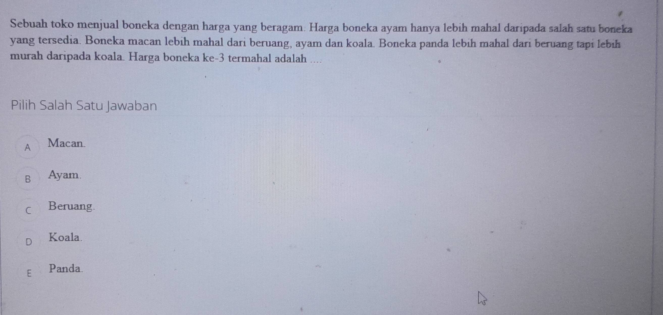 Sebuah toko menjual boneka dengan harga yang beragam. Harga boneka ayam hanya lebih mahal daripada salah satu boneka
yang tersedia. Boneka macan lebih mahal dari beruang, ayam dan koala. Boneka panda lebih mahal dari beruang tapi lebih
murah daripada koala. Harga boneka ke- 3 termahal adalah ....
Pilih Salah Satu Jawaban
A Macan.
B Ayam.
C Beruang.
Koala.
E Panda.