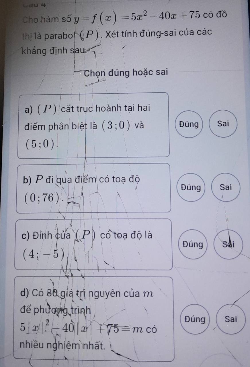 Cho hàm số y=f(x)=5x^2-40x+75 có đồ
thị là paraboh (P). Xét tính đúng-sai của các
khẳng định sau
Chọn đúng hoặc sai
a) ( P ) cắt trục hoành tại hai
điểm phân biệt là (3;0) và Đúng Sai
(5;0). 
b) P đi qua điểm có toạ độ
Đúng Sai
(0;76). 
c) Đỉnh của (P) có toạ độ là
Đúng Sai
(4;-5)
d) Có 80 giá trị nguyên của m
để phương trình
Đúng Sai
5|x|^2-40|x|+75=m có
nhiều nghiệm nhất.