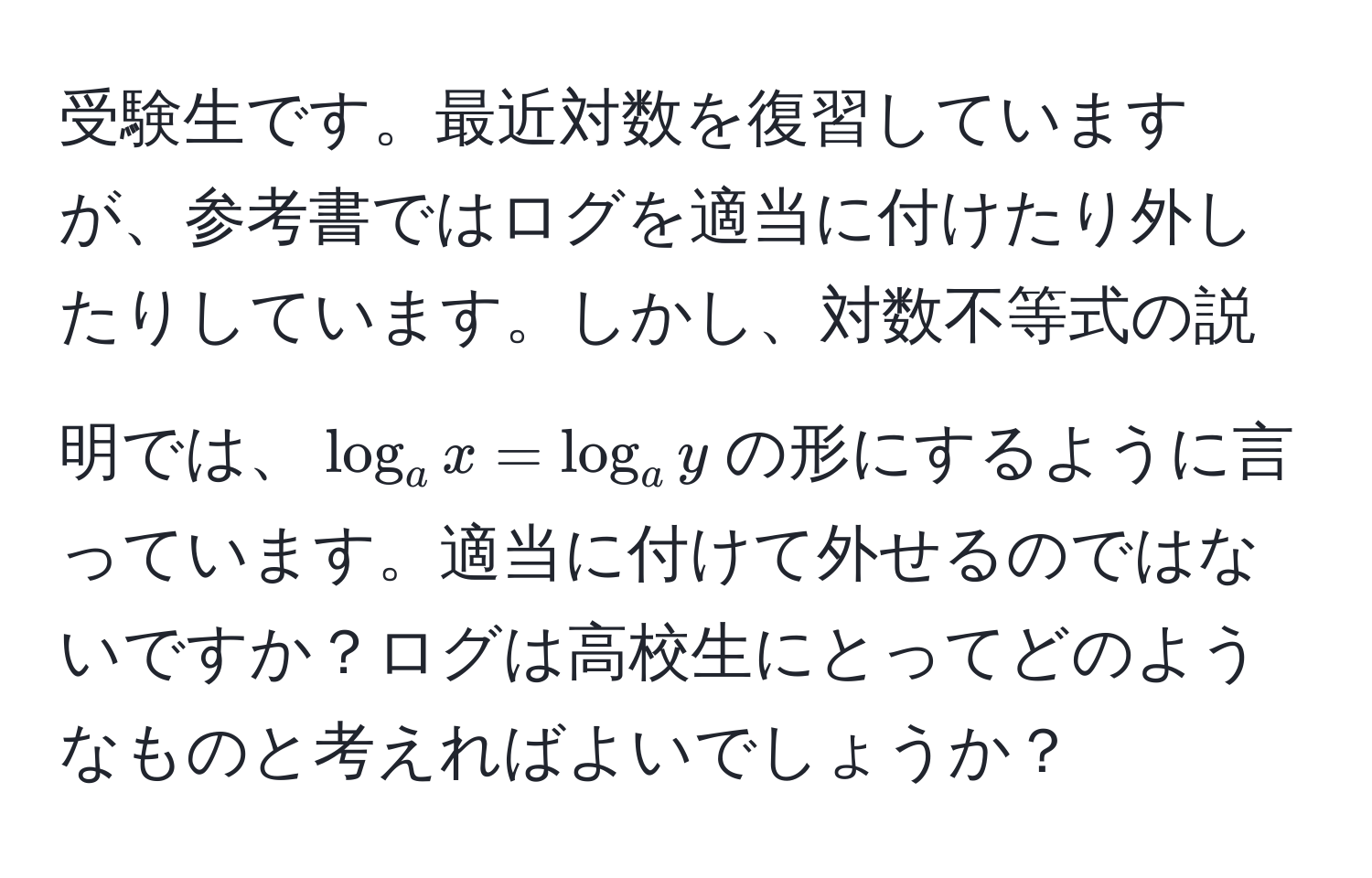 受験生です。最近対数を復習していますが、参考書ではログを適当に付けたり外したりしています。しかし、対数不等式の説明では、$log_a x = log_a y$の形にするように言っています。適当に付けて外せるのではないですか？ログは高校生にとってどのようなものと考えればよいでしょうか？