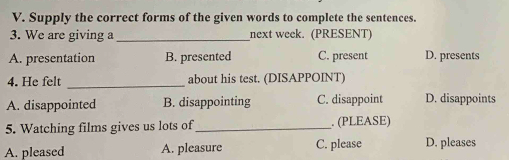 Supply the correct forms of the given words to complete the sentences.
3. We are giving a _next week. (PRESENT)
A. presentation B. presented C. present D. presents
4. He felt _about his test. (DISAPPOINT)
A. disappointed B. disappointing C. disappoint D. disappoints
5. Watching films gives us lots of_ . (PLEASE)
A. pleased A. pleasure
C. please D. pleases