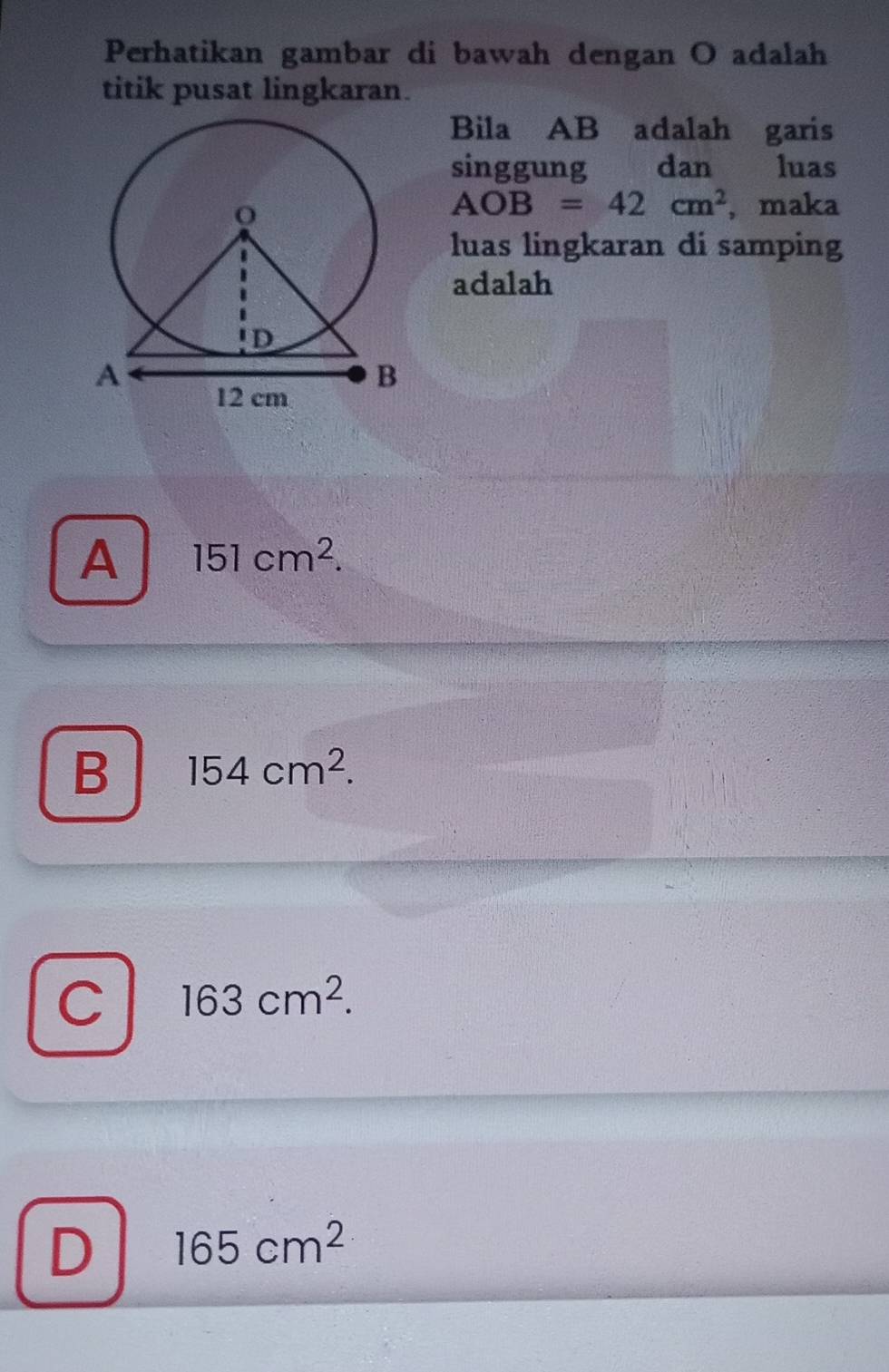 Perhatikan gambar di bawah dengan O adalah
titik pusat lingkaran.
Bila AB adalah garis
singgung dan luas
AOB=42cm^2 , maka
luas lingkaran di samping
adalah
A 151cm^2.
B 154cm^2.
C 163cm^2.
D 165cm^2