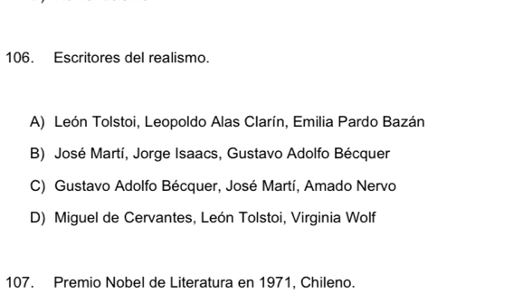 Escritores del realismo.
A) León Tolstoi, Leopoldo Alas Clarín, Emilia Pardo Bazán
B) José Martí, Jorge Isaacs, Gustavo Adolfo Bécquer
C) Gustavo Adolfo Bécquer, José Martí, Amado Nervo
D) Miguel de Cervantes, León Tolstoi, Virginia Wolf
107. Premio Nobel de Literatura en 1971, Chileno.